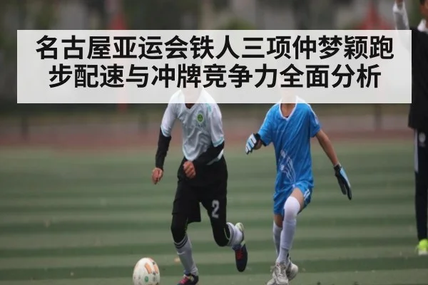 名古屋亚运会铁人三项仲梦颖跑步配速与冲牌竞争力全面分析