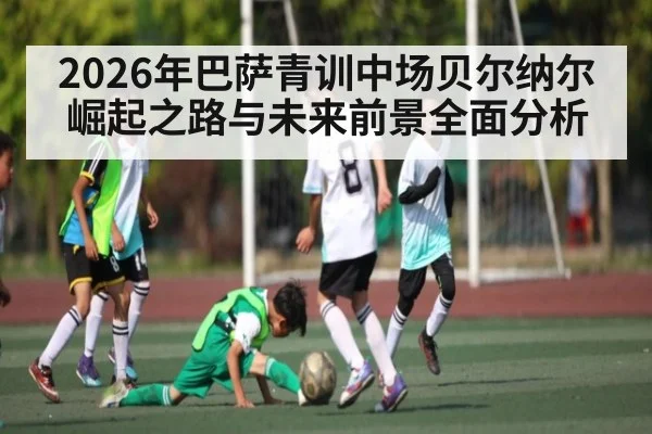 2026年巴萨青训中场贝尔纳尔崛起之路与未来前景全面分析